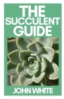 The Succulent Guide: A Step-by-Step Guide to Growing Beautiful & Long-Lasting Succulents By John White Cover Image