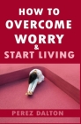 How to Overcome Worry & Start Living: Smart Ways to Deal with Negative Persistent Thoughts, Relieve Anxiety, Gain Confidence, & Live Stress-Free Life By Perez Dalton Cover Image