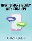 How to Make Money with Chat GPT: A Step-by-Step Guide to Financial Success By Douglas J Kendall Cover Image
