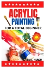 Acrylic Painting: For A Total Beginner By Eric Hugh Cover Image
