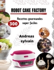 Robot Cake Factory: 300 Recettes gourmandes super faciles By Andreas Sylvain Cover Image