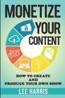 Monetize Your Content: How To Create and Produce Your Own Show By Lee Harris Cover Image