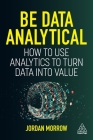Be Data Analytical: How to Use Analytics to Turn Data Into Value By Jordan Morrow Cover Image
