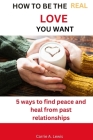 How to Be the Real Love You Want: 5 Ways to Find Peace and Heal from Past Relationship By Carrie A. Lewis Cover Image