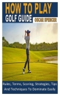 How to Play Golf Guide: Rules, Terms, Scoring, Strategies, Tips And Techniques To Dominate Easily By Oscar Spencer Cover Image