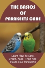 The Basics Of Parakeets Care: Learn How To Care, Groom, Feed, Train And House Your Parakeets: How To Groom Your Parakeets By Katlyn Contini Cover Image