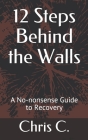12 Steps Behind the Walls: A No-nonsense Guide to Recovery By Chris C Cover Image