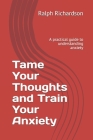 Tame Your Thoughts and Train Your Anxiety: A practical guide to understanding anxiety By Ralph Richardson Cover Image