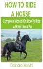 How to Ride a Horse: Complete Manual on How to Ride a Horse like A Pro By Donald Kelvin Cover Image