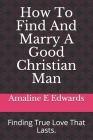 How To Find And Marry A Good Christian Man: Finding True Love That Lasts. By Amaline E. Edwards Cover Image