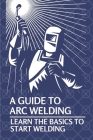 A Guide To Arc Welding: Learn The Basics To Start Welding: How To Weld With Arc By Lynell Marin Cover Image