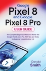 Google Pixel 8 and Google Pixel 8 Pro User Guide: The Complete Beginner Manual to Master the Google Pixel 8 and Pixel 8 Pro, with Tips and Tricks for By Donald Smith Cover Image