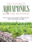 The Ultimate Aquaponics Book for Beginners: How to maintain and grow various organic fruits, vegetables and herbs Cover Image