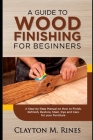 A Guide to Wood Finishing for Beginners: A Step-by-Step Manual on How to Finish, Refinish, Restore, Stain, Dye and Care for your Furniture By Clayton M. Rines Cover Image