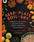 Seed to Plate, Soil to Sky: Modern Plant-Based Recipes using Native American Ingredients By Lois Ellen Frank, PhD Cover Image
