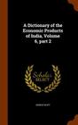 A Dictionary of the Economic Products of India, Volume 6, Part 2 By George Watt Cover Image