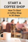 Start A Coffee Shop: How To Start A Coffee Shop In 30 Steps: Starting A Coffee Shop Business Plan Cover Image