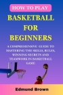How to play basketball for beginners: A Comprehensive Guide To Mastering The Skills, Rules, winning secrets and Teamwork in basketball game. Includes By Edmund Brown Cover Image
