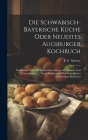 Die Schwäbisch-bayerische Küche Oder Neuestes Augsburger Kochbuch: Enthaltend Über 800 Speisezubereitungen Als: Fleisch- Und Fastenspeisen, ...: Nach Cover Image