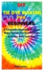DIY Tie Dye Making for Beginners: A Complete Beginner Guide to Make Unique Tie Dye Projects At Home with Your Kids By Mary Carter Cover Image