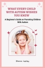 What Every Child with Autism Wishes You Knew: A Beginner's Guide on Parenting Children With Autism By Sharon Lesley Cover Image