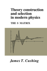 Theory Construction and Selection in Modern Physics: The S Matrix By James T. Cushing Cover Image