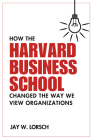 How the Harvard Business School Changed the Way We View Organizations By Jay W. Lorsch Cover Image