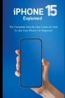 iPhone 15 Explained: The Complete Step-By-Step Guide On How To Use Your iPhone For Beginners By Voltaire Lumiere Cover Image
