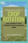 A Profound Guide to Crop Rotation: Soil Flexibility and Strength on the Organic Farm By Lisa H. Gregory Ph. D. Cover Image