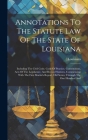 Annotations To The Statute Law Of The State Of Louisiana: Including The Civil Code, Code Of Practice, Constitutions, Acts Of The Legislature, And Revi Cover Image