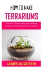 How to Make Terrariums: Terrariums - Gardens Under Glass: Designing, Creating, and Planting Modern Indoor Gardens Cover Image
