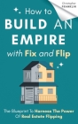 How to Build an Empire with Fix and Flip: The Blueprint To Harness The Power Of Real Estate Flipping Cover Image