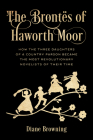 The Brontës of Haworth Moor: How the Three Daughters of a Country Parson Became the Most Revolutionary Novelists of Their Time By Diane Browning, Diane Browning (Calligrapher) Cover Image