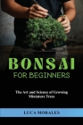Bonsai for Beginners: The Art and Science of Growing Miniature Trees By Luca Morales Cover Image