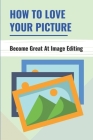 How To Love Your Picture: Become Great At Image Editing: Image Editing Book For Beginners By Lina Tooley Cover Image