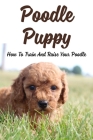 Poodle Puppy: How To Train And Raise Your Poodle: Training The Independent Poodle Puppy By Jutta Oquin Cover Image