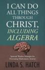 I Can Do All Things Through Christ Including Algebra: Spiritual Warfare Strategies for Decreasing Mathematics Anxiety By Linda S. Hatch Cover Image