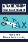 A Tax Reduction Home Based Business: How To Turn Domain Name Investing: Learn About Domain Name Investing Cover Image