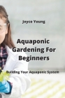 Aquaponic Gardening For Beginners: Building Your Aquaponic System By Joyce Young Cover Image