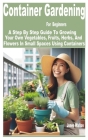 Container Gardening for Beginners: A Step by Step Guide to Growing Your Own Vegetables, Fruits, Herbs, and Flowers in Small Spaces Using Containers Cover Image