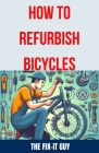 How to Refurbish Bicycles: The Ultimate Guide to Upgrading Components, Performing Regular Maintenance, and Tuning Up Your Bike for Optimal Perfor By The Fix-It Guy Cover Image