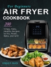 Air Fryer Cookbook for Beginners: 200 Crispy, Easy, Healthy Recipes to Fry, Roast, Bake, and Grill Cover Image