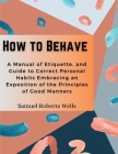 How to Behave: A Manual of Etiquette, and Guide to Correct Personal Habits Embracing an Exposition of the Principles of Good Manners By Samuel Roberts Wells Cover Image