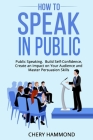 HOW TO SPEAK IN PUBLIC Public Speaking: Build SelfConfidence, Create an Impact on Your Audience and Master Persuasion Skills Cover Image
