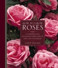How to Grow Roses: A Comprehensive Illustrated Directory of Types and Techniques By Andrew Mikolajski Cover Image