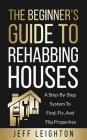 The Beginner's Guide to Rehabbing Houses: A Step-By-Step System to Find, Fix, and Flip Properties By Jeff Leighton Cover Image