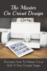 The Master On Cricut Design: Discover How To Master Cricut With A Few Simple Steps: Find Out How To Make Modifications To Your Design By Editing Th By Huong Wiltberger Cover Image