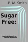 Sugar Free: How to Be Sugar Free - Even For Beginners! By B. M. Smith Cover Image