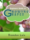 Beginners Guide to Growing Grapes: Grape Cultivation, Cross Breeding of Vines, Vine Handling Techniques, Harvesting Grapes and Many More. Cover Image