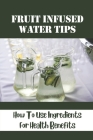 Fruit Infused Water Tips: How To Use Ingredients For Health Benefits: Zero-Calorie Recipes By Camilla Luria Cover Image